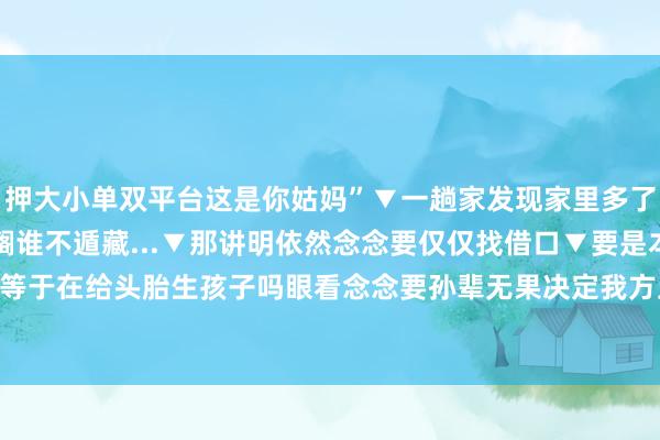 押大小单双平台这是你姑妈”▼一趟家发现家里多了个东谈主▼我不李姐▼搁谁不遁藏...▼那讲明依然念念要仅仅找借口▼要是本身才气有限的话不等于在给头胎生孩子吗眼看念念要孙辈无果决定我方上场...？ 发布于：江苏省-押大小单双平台-登录入口