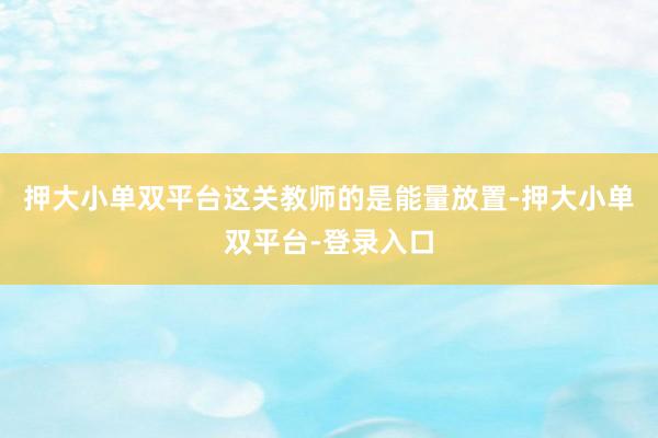 押大小单双平台这关教师的是能量放置-押大小单双平台-登录入口