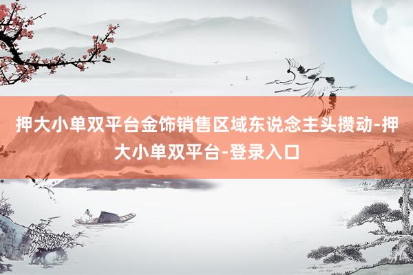 押大小单双平台金饰销售区域东说念主头攒动-押大小单双平台-登录入口