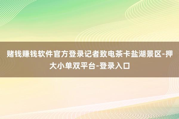 赌钱赚钱软件官方登录记者致电茶卡盐湖景区-押大小单双平台-登录入口