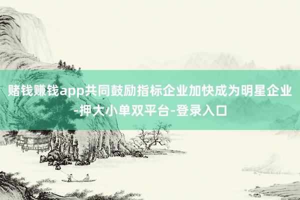 赌钱赚钱app共同鼓励指标企业加快成为明星企业-押大小单双平台-登录入口