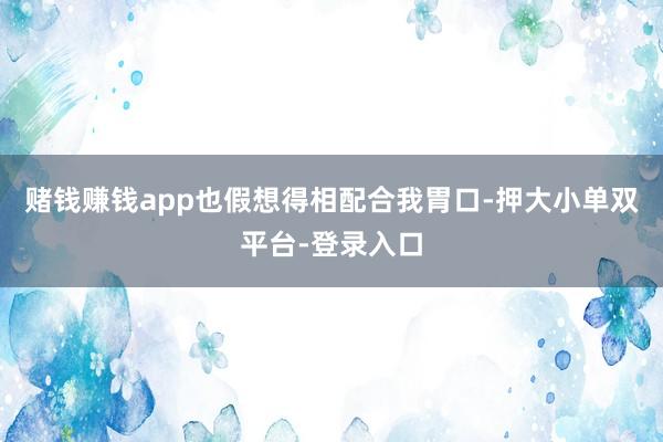 赌钱赚钱app也假想得相配合我胃口-押大小单双平台-登录入口
