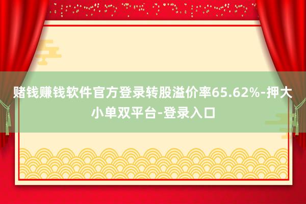 赌钱赚钱软件官方登录转股溢价率65.62%-押大小单双平台-登录入口