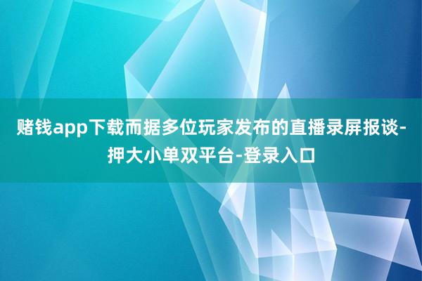赌钱app下载而据多位玩家发布的直播录屏报谈-押大小单双平台-登录入口