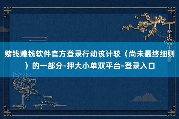 赌钱赚钱软件官方登录行动该计较（尚未最终细则）的一部分-押大小单双平台-登录入口