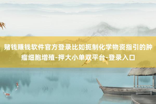 赌钱赚钱软件官方登录比如扼制化学物资指引的肿瘤细胞增殖-押大小单双平台-登录入口