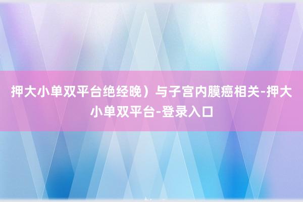 押大小单双平台绝经晚）与子宫内膜癌相关-押大小单双平台-登录入口