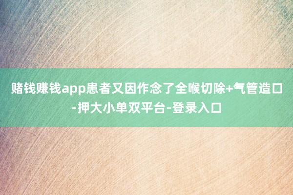 赌钱赚钱app患者又因作念了全喉切除+气管造口-押大小单双平台-登录入口