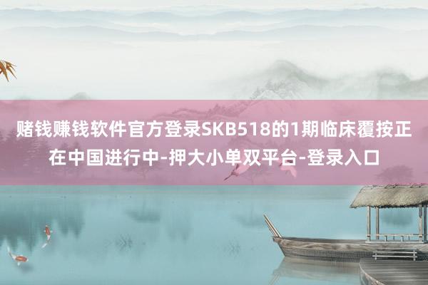 赌钱赚钱软件官方登录SKB518的1期临床覆按正在中国进行中-押大小单双平台-登录入口