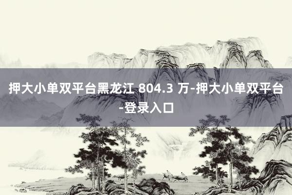 押大小单双平台黑龙江 804.3 万-押大小单双平台-登录入口