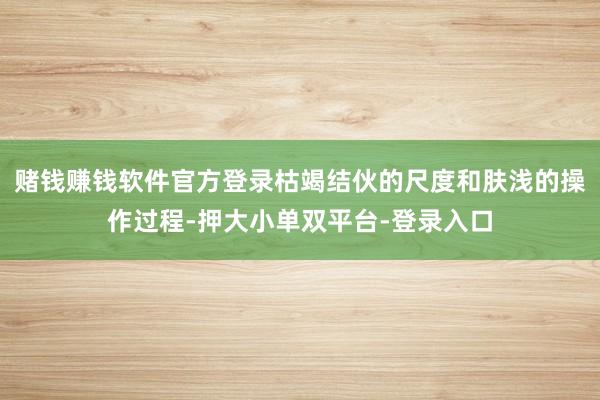 赌钱赚钱软件官方登录枯竭结伙的尺度和肤浅的操作过程-押大小单双平台-登录入口