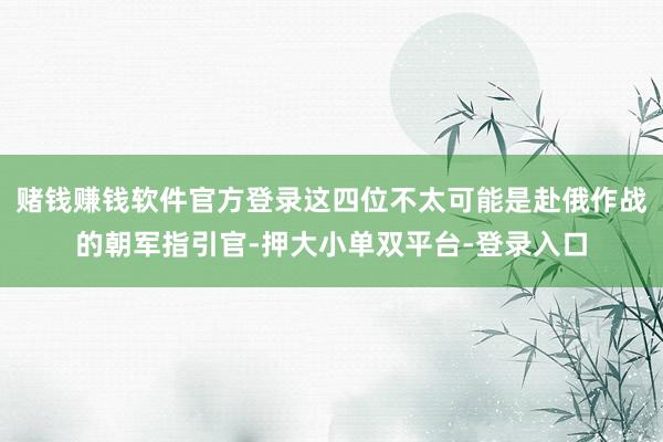 赌钱赚钱软件官方登录这四位不太可能是赴俄作战的朝军指引官-押大小单双平台-登录入口