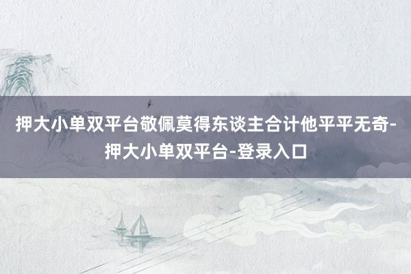 押大小单双平台敬佩莫得东谈主合计他平平无奇-押大小单双平台-登录入口