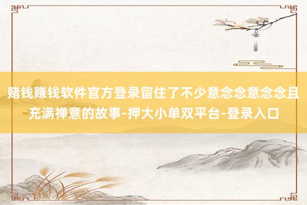 赌钱赚钱软件官方登录留住了不少意念念意念念且充满禅意的故事-押大小单双平台-登录入口
