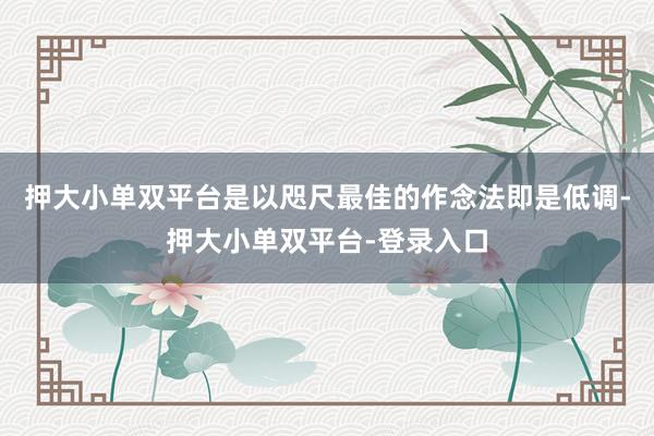 押大小单双平台是以咫尺最佳的作念法即是低调-押大小单双平台-登录入口
