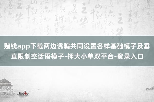 赌钱app下载两边诱骗共同设置各样基础模子及垂直限制空话语模子-押大小单双平台-登录入口
