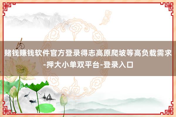 赌钱赚钱软件官方登录得志高原爬坡等高负载需求-押大小单双平台-登录入口