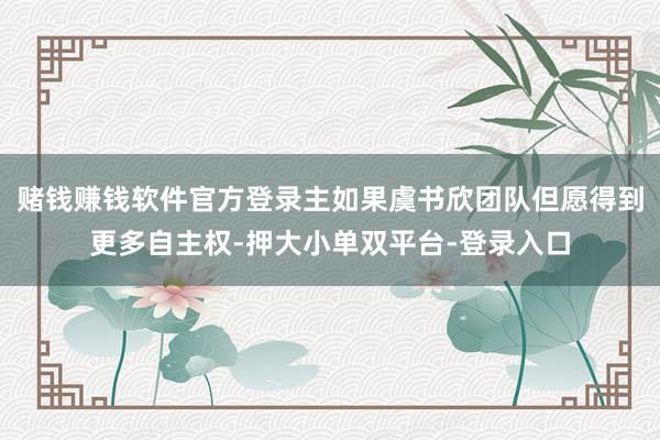 赌钱赚钱软件官方登录主如果虞书欣团队但愿得到更多自主权-押大小单双平台-登录入口