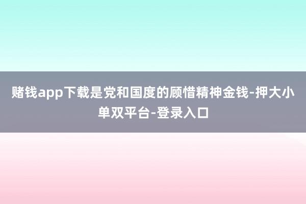 赌钱app下载是党和国度的顾惜精神金钱-押大小单双平台-登录入口