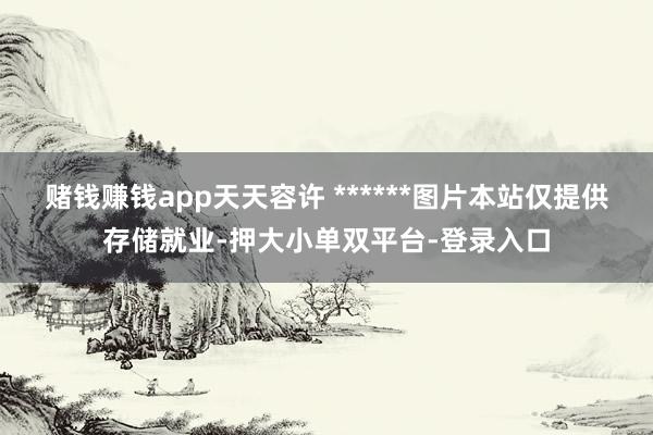 赌钱赚钱app天天容许 ******图片本站仅提供存储就业-押大小单双平台-登录入口