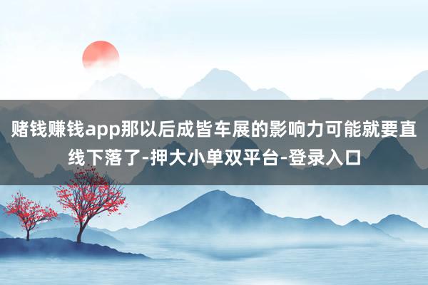 赌钱赚钱app那以后成皆车展的影响力可能就要直线下落了-押大小单双平台-登录入口