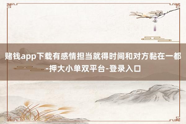 赌钱app下载有感情担当就得时间和对方黏在一都-押大小单双平台-登录入口