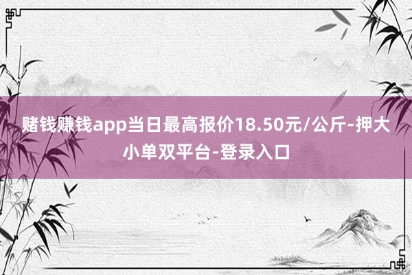 赌钱赚钱app当日最高报价18.50元/公斤-押大小单双平台-登录入口