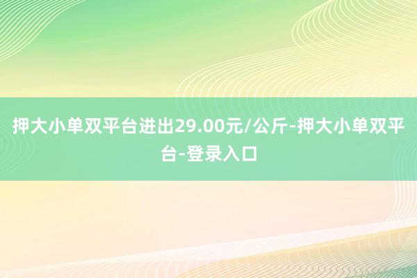 押大小单双平台进出29.00元/公斤-押大小单双平台-登录入口