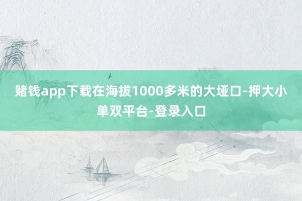 赌钱app下载在海拔1000多米的大垭口-押大小单双平台-登录入口