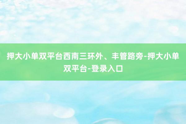 押大小单双平台　　西南三环外、丰管路旁-押大小单双平台-登录入口
