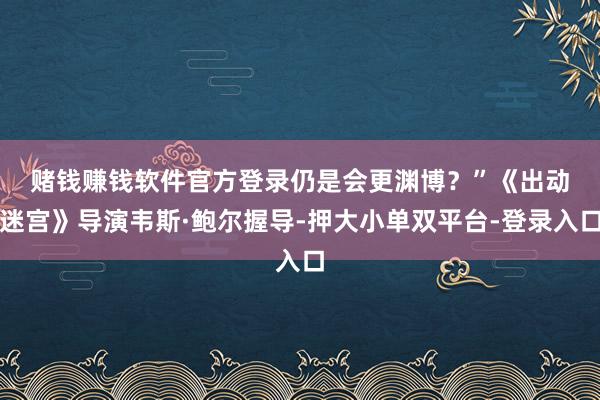 赌钱赚钱软件官方登录仍是会更渊博？”　　《出动迷宫》导演韦斯·鲍尔握导-押大小单双平台-登录入口