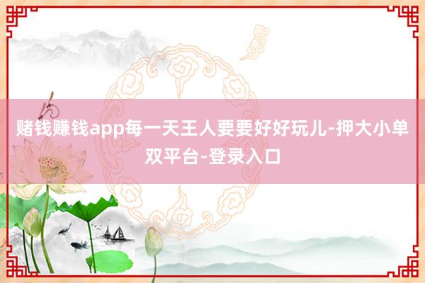 赌钱赚钱app每一天王人要要好好玩儿-押大小单双平台-登录入口
