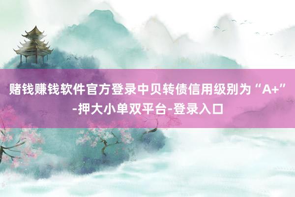 赌钱赚钱软件官方登录中贝转债信用级别为“A+”-押大小单双平台-登录入口