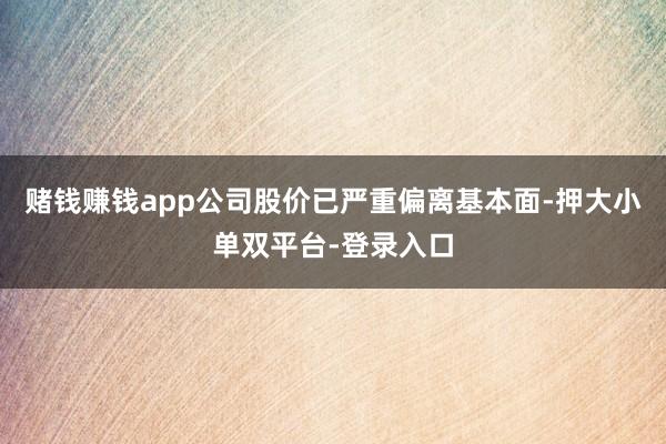 赌钱赚钱app公司股价已严重偏离基本面-押大小单双平台-登录入口