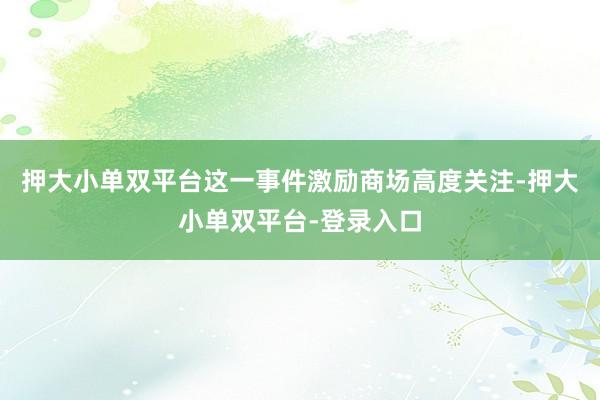 押大小单双平台这一事件激励商场高度关注-押大小单双平台-登录入口