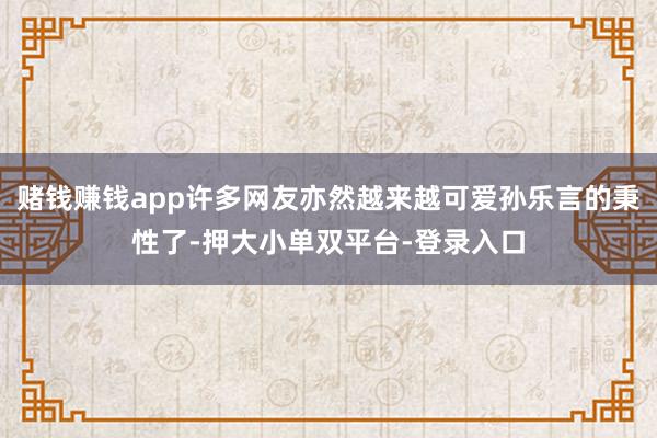 赌钱赚钱app许多网友亦然越来越可爱孙乐言的秉性了-押大小单双平台-登录入口