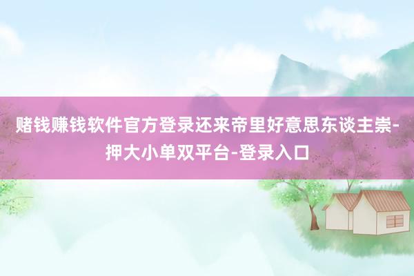赌钱赚钱软件官方登录还来帝里好意思东谈主崇-押大小单双平台-登录入口