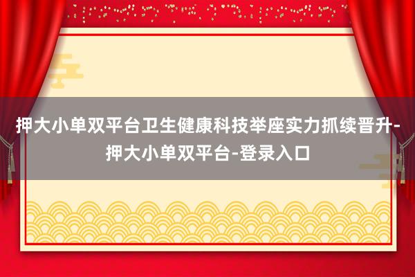 押大小单双平台卫生健康科技举座实力抓续晋升-押大小单双平台-登录入口