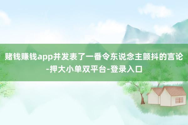 赌钱赚钱app并发表了一番令东说念主颤抖的言论-押大小单双平台-登录入口
