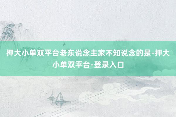 押大小单双平台老东说念主家不知说念的是-押大小单双平台-登录入口