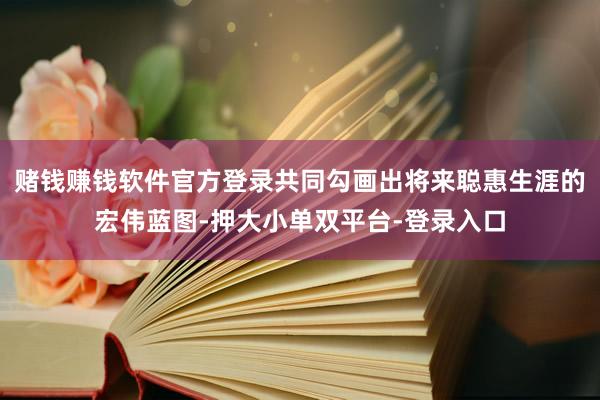 赌钱赚钱软件官方登录共同勾画出将来聪惠生涯的宏伟蓝图-押大小单双平台-登录入口