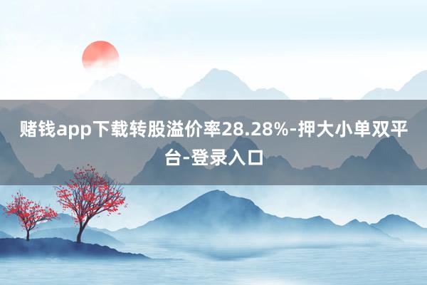 赌钱app下载转股溢价率28.28%-押大小单双平台-登录入口