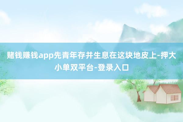 赌钱赚钱app先青年存并生息在这块地皮上-押大小单双平台-登录入口