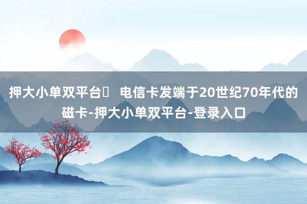 押大小单双平台► 电信卡发端于20世纪70年代的磁卡-押大小单双平台-登录入口