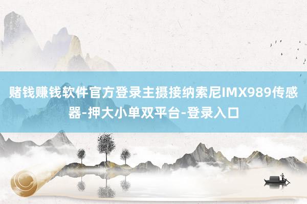 赌钱赚钱软件官方登录主摄接纳索尼IMX989传感器-押大小单双平台-登录入口