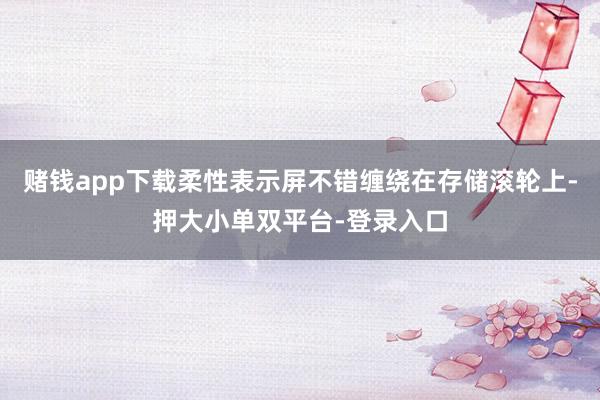赌钱app下载柔性表示屏不错缠绕在存储滚轮上-押大小单双平台-登录入口