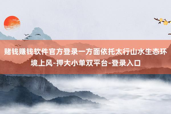 赌钱赚钱软件官方登录一方面依托太行山水生态环境上风-押大小单双平台-登录入口