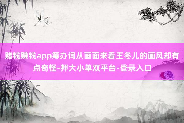 赌钱赚钱app筹办词从画面来看王冬儿的画风却有点奇怪-押大小单双平台-登录入口