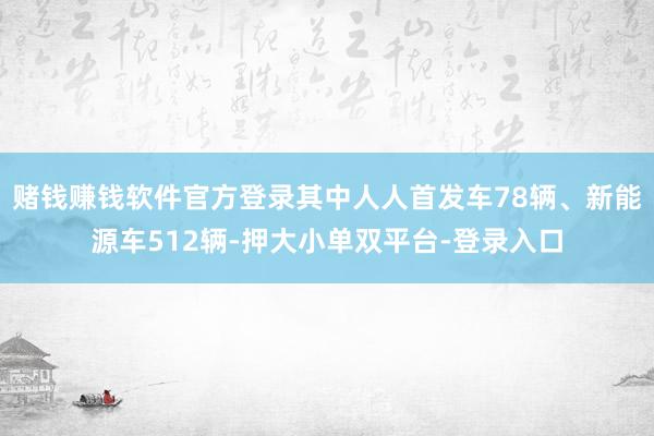 赌钱赚钱软件官方登录其中人人首发车78辆、新能源车512辆-押大小单双平台-登录入口