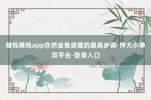 赌钱赚钱app亦然金鱼拔擢的最高步调-押大小单双平台-登录入口
